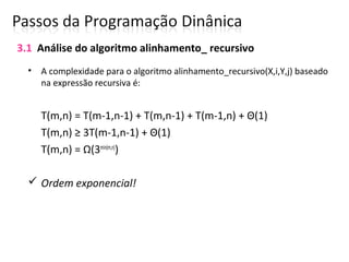 • A complexidade para o algoritmo alinhamento_recursivo(X,i,Y,j) baseado
na expressão recursiva é:
T(m,n) = T(m-1,n-1) + T(m,n-1) + T(m-1,n) + Θ(1)
T(m,n) ≥ 3T(m-1,n-1) + Θ(1)
T(m,n) = Ω(3min(m,n)
)
 Ordem exponencial!
3.1 Análise do algoritmo alinhamento_ recursivo
 