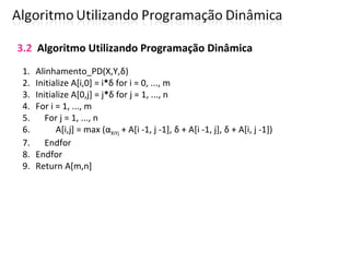 3.2 Algoritmo Utilizando Programação Dinâmica
1. Alinhamento_PD(X,Y,δ)
2. Initialize A[i,0] = i*δ for i = 0, ..., m
3. Initialize A[0,j] = j*δ for j = 1, ..., n
4. For i = 1, ..., m
5. For j = 1, ..., n
6. A[i,j] = max (αXiYj + A[i -1, j -1], δ + A[i -1, j], δ + A[i, j -1])
7. Endfor
8. Endfor
9. Return A[m,n]
 