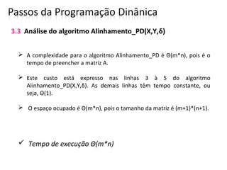  A complexidade para o algoritmo Alinhamento_PD é Θ(m*n), pois é o
tempo de preencher a matriz A.
 Este custo está expresso nas linhas 3 à 5 do algoritmo
Alinhamento_PD(X,Y,δ). As demais linhas têm tempo constante, ou
seja, Θ(1).
 O espaço ocupado é Θ(m*n), pois o tamanho da matriz é (m+1)*(n+1).
 Tempo de execução Θ(m*n)
3.3 Análise do algoritmo Alinhamento_PD(X,Y,δ)
 