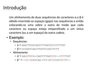 Um alinhamento de duas sequências de caracteres α e β é
obtido inserindo-se espaços (gaps) nas sequências e então
colocando-se uma sobre a outra de modo que cada
caractere ou espaço esteja emparelhado a um único
caractere (ou a um espaço) da outra cadeia.
• Exemplo:
• Sequências:
• α = AAACTGCACAATCTTAATGCCCTTTTAT
• β = GCGGATCAACTTATTCCATCTCTT
• Alinhamento:
• α′ = AAACTGCA-CAATCTTAATGCC--CTTTTAT
• β ′ =--GC-GGATCAA-CTT-ATTCCATCTCTT--
 