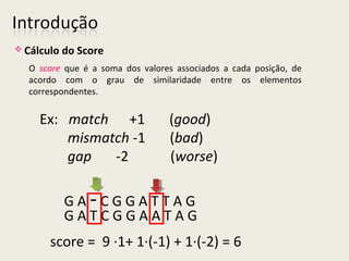Ex: match +1 (good)
mismatch -1 (bad)
gap -2 (worse)
G A - C G G A T T A G
G A T C G G A A T A G
score = 9 ·1+ 1·(-1) + 1·(-2) = 6
O score que é a soma dos valores associados a cada posição, de
acordo com o grau de similaridade entre os elementos
correspondentes.
 Cálculo do Score
 