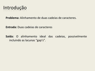 Problema: Alinhamento de duas cadeias de caracteres.
Entrada: Duas cadeias de caracteres
Saída: O alinhamento ideal das cadeias, possivelmente
incluindo as lacunas “gap’s”.
 