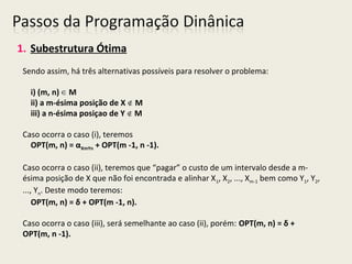 1. Subestrutura Ótima
Sendo assim, há três alternativas possíveis para resolver o problema:
i) (m, n) M∈
ii) a m-ésima posição de X M∉
iii) a n-ésima posiçao de Y M∉
Caso ocorra o caso (i), teremos
OPT(m, n) = αXmYn + OPT(m -1, n -1).
Caso ocorra o caso (ii), teremos que “pagar” o custo de um intervalo desde a m-
ésima posição de X que não foi encontrada e alinhar X1, X2, ..., Xm-1 bem como Y1, Y2,
..., Yn. Deste modo teremos:
OPT(m, n) = δ + OPT(m -1, n).
Caso ocorra o caso (iii), será semelhante ao caso (ii), porém: OPT(m, n) = δ +
OPT(m, n -1).
 