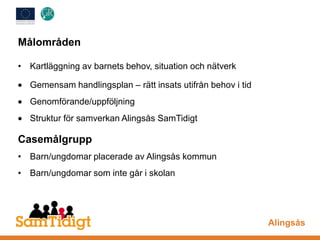 Målområden
• Kartläggning av barnets behov, situation och nätverk
Gemensam handlingsplan – rätt insats utifrån behov i tid
Genomförande/uppföljning
Struktur för samverkan Alingsås SamTidigt
Casemålgrupp
• Barn/ungdomar placerade av Alingsås kommun
• Barn/ungdomar som inte går i skolan
Alingsås
 