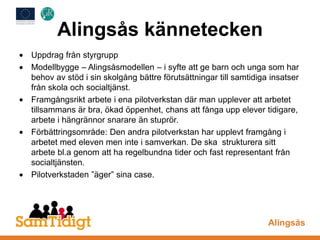 Alingsås kännetecken
Uppdrag från styrgrupp
Modellbygge – Alingsåsmodellen – i syfte att ge barn och unga som har
behov av stöd i sin skolgång bättre förutsättningar till samtidiga insatser
från skola och socialtjänst.
Framgångsrikt arbete i ena pilotverkstan där man upplever att arbetet
tillsammans är bra, ökad öppenhet, chans att fånga upp elever tidigare,
arbete i hängrännor snarare än stuprör.
Förbättringsområde: Den andra pilotverkstan har upplevt framgång i
arbetet med eleven men inte i samverkan. De ska strukturera sitt
arbete bl.a genom att ha regelbundna tider och fast representant från
socialtjänsten.
Pilotverkstaden ”äger” sina case.
Alingsås
 
