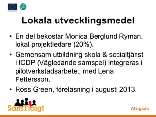 Lokala utvecklingsmedel
• En del bekostar Monica Berglund Ryman,
lokal projektledare (20%).
• Gemensam utbildning skola & socialtjänst
i ICDP (Vägledande samspel) integreras i
pilotverkstadsarbetet, med Lena
Pettersson.
• Ross Green, föreläsning i augusti 2013.
Alingsås
 
