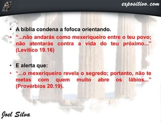 • A bíblia condena a fofoca orientando.
• “...não andarás como mexeriqueiro entre o teu povo;
não atentarás contra a vida do teu próximo...”
(Levítico 19.16)
• E alerta que:
• “...o mexeriqueiro revela o segredo; portanto, não te
metas com quem muito abre os lábios...”
(Provérbios 20.19).
 