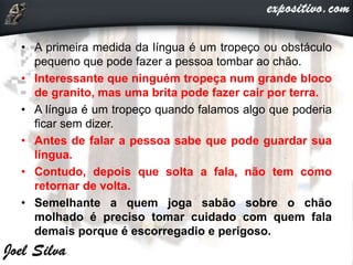 • A primeira medida da língua é um tropeço ou obstáculo
pequeno que pode fazer a pessoa tombar ao chão.
• Interessante que ninguém tropeça num grande bloco
de granito, mas uma brita pode fazer cair por terra.
• A língua é um tropeço quando falamos algo que poderia
ficar sem dizer.
• Antes de falar a pessoa sabe que pode guardar sua
língua.
• Contudo, depois que solta a fala, não tem como
retornar de volta.
• Semelhante a quem joga sabão sobre o chão
molhado é preciso tomar cuidado com quem fala
demais porque é escorregadio e perigoso.
 