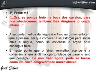 • 2º) Freio: v.3
• “...Ora, se pomos freio na boca dos cavalos, para
nos obedecerem, também lhes dirigimos o corpo
inteiro...”
• A segunda medida da língua é o freio ou o momento em
que a pessoa tem que começar a se esforçar para soltar
mais a língua, como se esticasse o órgão para
conseguir falar.
• É neste ponto que o ‘sinal vermelho’ acende e a
consciência tem a última oportunidade de parar o erro
que começou. Se não frear agora, pode se tornar
como um carro desgovernado morro abaixo.
 
