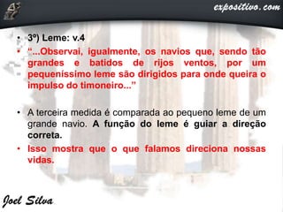 • 3º) Leme: v.4
• “...Observai, igualmente, os navios que, sendo tão
grandes e batidos de rijos ventos, por um
pequeníssimo leme são dirigidos para onde queira o
impulso do timoneiro...”
• A terceira medida é comparada ao pequeno leme de um
grande navio. A função do leme é guiar a direção
correta.
• Isso mostra que o que falamos direciona nossas
vidas.
 