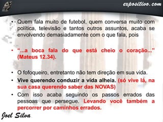 • Quem fala muito de futebol, quem conversa muito com
política, televisão e tantos outros assuntos, acaba se
envolvendo demasiadamente com o que fala, pois
• “...a boca fala do que está cheio o coração...”
(Mateus 12.34).
• O fofoqueiro, entretanto não tem direção em sua vida.
• Vive querendo conduzir a vida alheia. (só vive lá, na
sua casa querendo saber das NOVAS)
• Com isso acaba seguindo os passos errados das
pessoas que persegue. Levando você também a
percorrer por caminhos errados.
 
