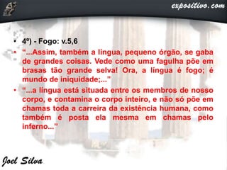 • 4º) - Fogo: v.5,6
• “...Assim, também a língua, pequeno órgão, se gaba
de grandes coisas. Vede como uma fagulha põe em
brasas tão grande selva! Ora, a língua é fogo; é
mundo de iniquidade;...”
• “...a língua está situada entre os membros de nosso
corpo, e contamina o corpo inteiro, e não só põe em
chamas toda a carreira da existência humana, como
também é posta ela mesma em chamas pelo
inferno...”
 