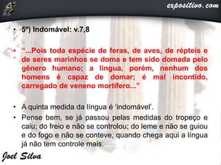 • 5º) Indomável: v.7,8
• “...Pois toda espécie de feras, de aves, de répteis e
de seres marinhos se doma e tem sido domada pelo
gênero humano; a língua, porém, nenhum dos
homens é capaz de domar; é mal incontido,
carregado de veneno mortífero...”
• A quinta medida da língua é ‘indomável’.
• Pense bem, se já passou pelas medidas do tropeço e
caiu; do freio e não se controlou; do leme e não se guiou
e do fogo e não se conteve, quando chega aqui a língua
já não tem controle mais.
 
