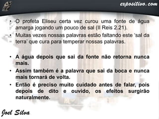 • O profeta Eliseu certa vez curou uma fonte de água
amarga jogando um pouco de sal (II Reis 2.21).
• Muitas vezes nossas palavras estão faltando este ‘sal da
terra’ que cura para temperar nossas palavras.
• A água depois que sai da fonte não retorna nunca
mais.
• Assim também é a palavra que sai da boca e nunca
mais tornará de volta.
• Então é preciso muito cuidado antes de falar, pois
depois de dito e ouvido, os efeitos surgirão
naturalmente.
 