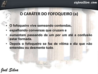 O CARÁTER DO FOFOQUEIRO (a)
• O fofoqueiro vive semeando contendas,
• espalhando conversas que cruzam e
• aumentam passando de um por um até a confusão
estar formada.
• Depois o fofoqueiro se faz de vítima e diz que não
entendeu ou desmente tudo.
 