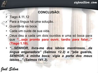 CONCLUSÃO:
• Tiago 4.11,12
• Para a língua há uma solução.
• Guardá-la na boca.
• Cada um cuide de sua vida.
• Deus deu a cada um dois ouvidos e uma só boca para
que “...seja pronto para ouvir, tardio para falar...”
(Tiago 1.19).
• “...SENHOR, livra-me dos lábios mentirosos, da
língua enganadora” (Salmos 12.2) e “põe guarda,
SENHOR, à minha boca; vigia a porta dos meus
lábios...” (Salmos 141.3).
 