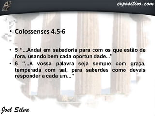 • Colossenses 4.5-6
• 5 “...Andai em sabedoria para com os que estão de
fora, usando bem cada oportunidade...”
• 6 “...A vossa palavra seja sempre com graça,
temperada com sal, para saberdes como deveis
responder a cada um...”
 