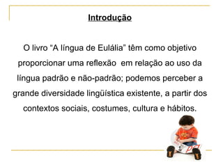 Introdução O livro “A língua de Eulália” têm como objetivo proporcionar uma reflexão  em relação ao uso da língua padrão e não-padrão; podemos perceber a grande diversidade lingüística existente, a partir dos contextos sociais, costumes, cultura e hábitos. 