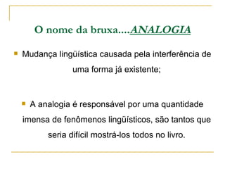 O nome da bruxa.... ANALOGIA Mudança lingüística causada pela interferência de uma forma já existente; A analogia é responsável por uma quantidade imensa de fenômenos lingüísticos, são tantos que seria difícil mostrá-los todos no livro. 