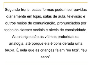 Segundo Irene, essas formas podem ser ouvidas diariamente em lojas, salas de aula, televisão e outros meios de comunicação, pronunciados por todas as classes sociais e níveis de escolaridade. As crianças são as vítimas preferidas da analogia, até porque ela é considerada uma bruxa. É nela que as crianças falam “eu fazi”, “eu sabo”. 