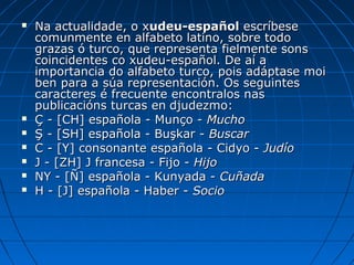    Na actualidade, o xudeu-español escríbese
    comunmente en alfabeto latino, sobre todo
    grazas ó turco, que representa fielmente sons
    coincidentes co xudeu-español. De aí a
    importancia do alfabeto turco, pois adáptase moi
    ben para a súa representación. Os seguintes
    caracteres é frecuente encontralos nas
    publicacións turcas en djudezmo:
   Ç - [CH] española - Munço - Mucho
   Ş - [SH] española - Buşkar - Buscar
   C - [Y] consonante española - Cidyo - Judío
   J - [ZH] J francesa - Fijo - Hijo
   NY - [Ñ] española - Kunyada - Cuñada
   H - [J] española - Haber - Socio
 