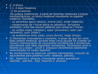    2. O léxico.
   2.1. A base hispánica
     1) Os arcaísmos.
     Os xudeus mantiveron, á parte de fonemas medievais e trazos
    morfosintácticos, un léxico medieval inexistente no español
    moderno. Exemplos:
     - os adverbios agora (ahora), ansina (así), ainda (todavía);
     - conservación de f inicial latina no adxetcivo ferrojento
    (oxidado), unha das poucas palabras que conserva f inicial;
     - os verbos trokar (cambiar), topar (encontrar), kaler (ser
    necesario), cuzir (coser);
     - os sustantivos lonso (oso), luvya (lluvia), mego (brujo).
   2) Elementos innovadores e creacións. A pesar de que ten unha
    base castelá medieval, durante estes cinco séculos foi creando un
    número impresionante de innovacións morfolóxicas e fonolóxicas,
    concidentes coas falas españolas meridoniais. Fenómenos como o
    lleísmo ou o seseo: yevar o kreasyon (fenómenos totalmente
    xeneralizados en xudeu-español).
   Na morfosintaxis se observan cambios interesantes: creación de
    equivalentes para palabras como idealista, patriota,
   fiel, hipócrita o jóvenes, inventando xénero gramatical:
    idealisto, patrioto, fiela, hipócrito e jóvenas.
 