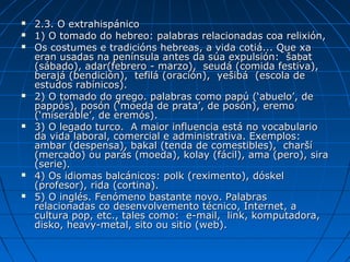    2.3. O extrahispánico
   1) O tomado do hebreo: palabras relacionadas coa relixión,
   Os costumes e tradicións hebreas, a vida cotiá... Que xa
    eran usadas na península antes da súa expulsión: šaḅat
    (sábado), adar(febrero - marzo), seudá (comida festiva),
    berajá (bendición), tefilá (oración), yešibá (escola de
    estudos rabínicos).
   2) O tomado do grego. palabras como papú (‘abuelo’, de
    pappós), posón (‘moeda de prata’, de posón), eremo
    (‘miserable’, de eremós).
   3) O legado turco. A maior influencia está no vocabulario
    da vida laboral, comercial e administrativa. Exemplos:
    ambar (despensa), bakal (tenda de comestibles), charší
    (mercado) ou parás (moeda), kolay (fácil), ama (pero), sira
    (serie).
   4) Os idiomas balcánicos: polk (reximento), dóskel
    (profesor), rida (cortina).
   5) O inglés. Fenómeno bastante novo. Palabras
    relacionadas co desenvolvemento técnico, Internet, a
    cultura pop, etc., tales como: e-mail, link, komputadora,
    disko, heavy-metal, sito ou sitio (web).
 