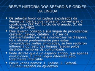 BREVE HISTORIA DOS SEFARDÍS E ORIXES
                 DA LINGUA
   Os sefardís foron os xudeus expulsados da
    Península Ibérica que refusaron converterse ó
    catolicismo (RR CC, Edicto de Granada, 31 de
    Marzo de 1492).
   Eles levaron consigo a súa lingua de procedencia:
    castelán, galego, catalán… e ó ser os
    castelanfalantes os máis numerosos na diáspora,
    foi o idioma predominante para estas
    comunidades xudías emigradas, se ben recibiron
    influencia do resto das linguas faladas polos
    distintos membros da comunidade.
   Pode dicirse que é un español antigo, que apenas
    evolucionou. É unha lingua diferente pero
    totalmente intelixible.
   Posúe varios nomes: 1. Ladino. 2. Sefardí.
    3.Xudeu-español ou djudezmo
 