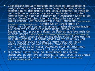    Considérase lingua minorizada por estar na actualidade en
    perigo de morte, pois excepto en Israel e España, onde se
    atopan algúns organismos a prol da súa defensa, no resto de
    comunidades a perda é progresiva quedando restrinxida ó
    ámbito familiar que non o transmite. A Asociación Nacional do
    Ladino (Israel) regula o idioma e edita unha revista en
    xudeu-español, Aki Yerushalayim ("Aquí Jerusalén") http://www.aki-
    yerushalayim.co.il/ay/087/index.htm , a radio Kol en Israel emite en
    Sefardí; en España tamén hai algúns medios de comunicación
    que promoven o xudeu-español: Radio Exterior de
    España emite o programa Bozes de Sefarad que leva máis de
    20 anos no aire.(http://www.rtve.es/podcast/radio-exterior/emision-en-
    sefardi/). Varias casas editoriais españolas editan libros escritos
    en xudeu-español. En tierras ajenas yo me vo murir (Gad
    Nasí): recompilación de contos e testemuños en lingua
    xudeu-española. Los Dos Mellizos, novela do século
    XIX; Crónicas de los Reyes Otomanos (Moshé Almosnino),
    primeira publicación formal en lingua xudeu-española.
   O profesor Eliezer Papo, da Universidade Ben Gurión
    (Beerseba, Israel) leva un importante labor docente de axuda
    á preservación do xudeu-español. http:// www.youtube.com/
    watch?v=4izbvb4k2R0
 