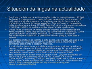 Situación da lingua na actualidade
   O número de falantes de xudeu-español rolda na actualidade os 150.000.
    En Israel é onde se atopa o maior número de sefardís (en torno os 100
    mil), pois a maioría emigraron a Israel na creación do novo estado e
    transmitiron a lingua ás novas xeracións. Fóra de Israel a comunidade
    máis significativa é a turca (15.000 falantes). Aquí o número de periódicos
    e boletíns emitidos en xudeu-español segue sendo significativo.
   Desde finais do século XX houbo tímidos intentos de recuperación do
    xudeu-español, sobre todo en Israel, de convertelo en académico, cunha
    gran aportación do castelán estándar, do que se toma numeroso
    vocabulario para substituír os préstamos turcos, gregos, franceses e
    eslavos.
   Hai disconformidade no tocante a este punto, pois moitos ven que a súa
    proximidade co castelán actual vaia cedendo terreo e termine por
    asimilarse totalmente ó castelán moderno.
   A maioría dos falantes na actualidade son persoas maiores de 60 anos,
    que non trasmiten a súa lingua na intimidade e por iso se vai perdendo,
    pois senten que non é necesaria xa que os seus fillos cobren as súas
    necesidades coas lnguas do territorio onde está a comunidade.
   Está recoñecida en Israel, onde se atopa a ANL (órgano encargado do
    estudo da lingua xudeu-española, da súa protección e da súa
    conservación). Non é lingua oficial pero pode impartirse a nivel académico.
    Existe unha cantidade de tradición oral e de literatura oral e refráns en
    sefardí. http://sefarad.rediris.es/ http://es.wikipedia.org/wiki/
    Idioma_judeoespa%C3%B1ol
 