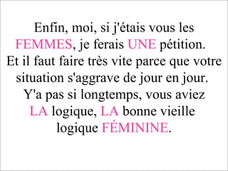Enfin, moi, si j'étais vous les  FEMMES , je ferais  UNE  pétition.  Et il faut faire très vite parce que votre situation s'aggrave de jour en jour.   Y'a pas si longtemps, vous aviez  LA  logique,  LA  bonne vieille  logique  FÉMININE . 