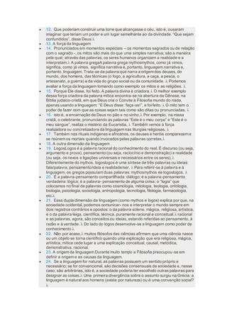  12. Que poderiam construir uma torre que alcançasse o céu, isto é, ousaram
imaginar que teriam um poder e um lugar semelhante ao da divindade. “Que sejam
confundidos”, disse Deus.
 13. A força da linguagem
 14. Pronunciados em momentos especiais – os momentos sagrados ou de relação
com o sagrado -, os mitos são mais do que uma simples narrativa; são a maneira
pela qual, através das palavras, os seres humanos organizam a realidade e a
interpretam. A palavra gregaA palavra grega mythosmythos, como já vimos,
significa, como já vimos, significa narrativa e, portanto, linguagem.narrativa e,
portanto, linguagem. Trata-se da palavra que narra a origem dos deuses, do
mundo, dos homens, das técnicas (o fogo, a agricultura, a caça, a pesca, o
artesanato, a guerra) e da vida do grupo social ou da comunidade.  Podemos
avaliar a força da linguagem tomando como exemplo os mitos e as religiões. 
 15. Porque Ele disse, foi feito. A palavra divina é criadora. O melhor exemplo
dessa força criadora da palavra mítica encontra-se na abertura da Gênese, na
Bíblia judaico-cristã, em que Deus cria o Convite à Filosofia mundo do nada,
apenas usando a linguagem: “E Deus disse: faça-se!”, e foi feito.  O mito tem o
poder de fazer com que as coisas sejam tais como são ditas ou pronunciadas. 
 16. isto é, a encarnação de Deus no pão e no vinho. Por exemplo, na missa
cristã, o celebrante, pronunciando as palavras “Este é o meu corpo” e “Este é o
meu sangue”, realiza o mistério da Eucaristia,  Também vemos a força
realizadora ou concretizadora da linguagem nas liturgias religiosas. 
 17. Também nos rituais indígenas e africanos, os deuses e heróis comparecem e
se reúnem os mortais quando invocados pelas palavras corretas,
 18. A outra dimensão da linguagem
 19. LogosLogos é a palavra racional do conhecimento do real. É discurso (ou seja,
argumento e prova), pensamento (ou seja, raciocínio e demonstração) e realidade
(ou seja, os nexos e ligações universais e necessários entre os seres).
Diferentemente do mythos, logoslogos é uma síntese de três palavras ou ideias:
fala/palavra, pensamento/ideia e realidade/ser.  Para referir-se à palavra e à
linguagem, os gregos possuíam duas palavras: mythosmythos ee logoslogos. 
 20. É a palavra-pensamento compartilhada: diálogo; é a palavra-pensamento
verdadeira: lógica; é a palavra- pensamento de alguma coisa: o “logia” que
colocamos no final de palavras como cosmologia, mitologia, teologia, ontologia,
biologia, psicologia, sociologia, antropologia, tecnologia, filologia, farmacologia,
etc.
 21. Essa dupla dimensão da linguagem (como mythos e logos) explica por que, na
sociedade ocidental, podemos comunicar- nos e interpretar o mundo sempre em
dois registros contrários e opostos: o da palavra solene, mágica, religiosa, artística,
e o da palavra leiga, científica, técnica, puramente racional e conceitual. racional
e as palavras, agora, são conceitos ou ideias, estando referidas ao pensamento, à
razão e à verdade.  Do lado do logos desenvolve-se a linguagem como poder de
conhecimento 
 22. Não por acaso, muitos filósofos das ciências afirmam que uma ciência nasce
ou um objeto se torna científico quando uma explicação que era religiosa, mágica,
artística, mítica cede lugar a uma explicação conceitual, causal, metódica,
demonstrativa, racional.
 23. A origem da linguagem Durante muito tempo a Filosofia preocupou-se em
definir a origem e as causas da linguagem.
 24. Se a linguagem for natural, as palavras possuem um sentido próprio e
necessário; se for convencional, são decisões consensuais da sociedade e, nesse
caso, são arbitrárias, isto é, a sociedade poderia ter escolhido outras palavras para
designar as coisas. Uma primeira divergência sobre o assunto surgiu na Grécia: a
linguagem é natural aos homens (existe por natureza) ou é uma convenção social?

 