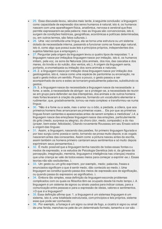  25. Essa discussão levou, séculos mais tarde, à seguinte conclusão: a linguagem
como capacidade de expressão dos seres humanos é natural, isto é, os humanos
nascem com uma aparelhagem física, anatômica, nervosa e cerebral que lhes
permite expressarem-se pela palavra; mas as línguas são convencionais, isto é,
surgem de condições históricas, geográficas, econômicas e políticas determinadas,
ou, em outros termos, são fatos culturais.
 26. Uma vez constituída uma língua, ela se torna uma estrutura ou um sistema
dotado de necessidade interna, passando a funcionar como se fosse algo natural,
isto é, como algo que possui suas leis e princípios próprios, independentes dos
sujeitos falantes que a empregam.
 27. Perguntar pela origem da linguagem levou a quatro tipos de respostas: 1. a
linguagem nasce por imitaçãoa linguagem nasce por imitação, isto é, os humanos
imitam, pela voz, os sons da Natureza (dos animais, dos rios, das cascatas e dos
mares, do trovão e do vulcão, dos ventos, etc.). A origem da linguagem seria,
portanto, a onomatopeia ou imitação dos sons animais e naturais;
 28. 2. a linguagem nasce por imitação dosa linguagem nasce por imitação dos
gestosgestos, isto é, nasce como uma espécie de pantomima ou encenação, na
qual o gesto indica um sentido. Pouco a pouco, o gesto passou a ser
acompanhado de sons e estes se tornaram gradualmente palavras, substituindo os
gestos;
 29. 3. a linguagem nasce da necessidade:a linguagem nasce da necessidade: a
fome, a sede, a necessidade de abrigar- se e proteger-se, a necessidade de reunir-
se em grupo para defender-se das intempéries, dos animais e de outros homens
mais fortes levaram à criação de palavras, formando um vocabulário elementar e
rudimentar, que, gradativamente, tornou-se mais complexo e transformou-se numa
língua;
 30. “Não é a fome ou a sede, mas o amor ou o ódio, a piedade, a cólera, que aos
primeiros homens lhes arrancaram as primeiras vozes… Eis por que as primeiras
línguas foram cantantes e apaixonadas antes de serem simples e metódicas”.4. a
linguagem nasce das emoçõesa linguagem nasce das emoções, particularmente
do grito (medo, surpresa ou alegria), do choro (dor, medo, compaixão) e do riso
(prazer, bem-estar, felicidade). Citando novamente Rousseau em seu Ensaio sobre
a origem das línguas:
 31. Assim, a linguagem, nascendo das paixões, foi primeiro linguagem figurada e
por isso surgiu como poesia e canto, tornando-se prosa muito depois; e as vogais
nasceram antes das consoantes. Assim como a pintura nasceu antes da escrita,
assim também os homens primeiro cantaram seus sentimentos e só muito depois
exprimiram seus pensamentos.
 32. É muito possível que a linguagem tenha nascido de todas essas fontes ou
modos de expressão, e os estudos de Psicologia Genética (isto é, da gênese da
percepção, imaginação, memória, linguagem e inteligência nas crianças) mostra
que uma criança se vale de todos esses meios para começar a exprimir-se. Essas
teorias não são excludentes. 
 33. Um gesto ou um grito exprimem, por exemplo, medo; palavras, frases e
enunciados significam o que é sentir medo, dão conteúdo ao medo. Uma
linguagem se constitui quando passa dos meios de expressão aos de significação,
ou quando passa do expressivo ao significativo. 
 34. Embora tão simples, essa definição da linguagem esconde problemas
complicados com os quais os filósofos têm-se ocupado desde há muito tempo. A
linguagem é um sistema de signos ou sinais usados para indicar coisas, para a
comunicação entre pessoas e para a expressão de ideias, valores e sentimentos.
O que é a linguagem?
 35. Essa definição afirma que: 1. a linguagem é um sistemaa linguagem é um
sistema, isto é, uma totalidade estruturada, com princípios e leis próprios, sistema
esse que pode ser conhecido;
 36. Por exemplo, a fumaça é um signo ou sinal de fogo, a cicatriz é signo ou sinal
de uma ferida, manchas na pele de um determinado formato, tamanho e cor são
 