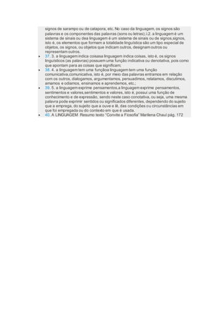 signos de sarampo ou de catapora, etc. No caso da linguagem, os signos são
palavras e os componentes das palavras (sons ou letras);2. a linguagem é um
sistema de sinais ou dea linguagem é um sistema de sinais ou de signos,signos,
isto é, os elementos que formam a totalidade linguística são um tipo especial de
objetos, os signos, ou objetos que indicam outros, designam outros ou
representam outros.
 37. 3. a linguagem indica coisasa linguagem indica coisas, isto é, os signos
linguísticos (as palavras) possuem uma função indicativa ou denotativa, pois como
que apontam para as coisas que significam;
 38. 4. a linguagem tem uma funçãoa linguagem tem uma função
comunicativa,comunicativa, isto é, por meio das palavras entramos em relação
com os outros, dialogamos, argumentamos, persuadimos, relatamos, discutimos,
amamos e odiamos, ensinamos e aprendemos, etc.;
 39. 5. a linguagem exprime pensamentos,a linguagem exprime pensamentos,
sentimentos e valores,sentimentos e valores, isto é, possui uma função de
conhecimento e de expressão, sendo neste caso conotativa, ou seja, uma mesma
palavra pode exprimir sentidos ou significados diferentes, dependendo do sujeito
que a emprega, do sujeito que a ouve e lê, das condições ou circunstâncias em
que foi empregada ou do contexto em que é usada.
 40. A LINGUAGEM Resumo texto “Convite a Fiosofia” Marilena Chauí pág. 172
 