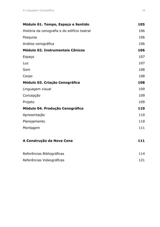 A Linguagem Cenográfica	 10
Módulo 01. Tempo, Espaço e Sentido	 105
História da cenografia e do edifício teatral	 106
Pesquisa	 106
Análise cenográfica	 106
Módulo 02. Instrumentais Cênicos	 106
Espaço	 107
Luz	 107
Som	 108
Corpo	 108
Módulo 03. Criação Cenográfica	 108
Linguagem visual	 109
Concepção	 109
Projeto	 109
Módulo 04. Produção Cenográfica	 110
Apresentação	 110
Planejamento	 110
Montagem	 111
A Construção da Nova Cena	 111
Referências Bibliográficas	 114
Referências Videográficas	 121
 
