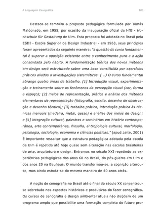 A Linguagem Cenográfica	 100
	 Destaca-se também a proposta pedagógica formulada por Tomás
Maldonado, em 1955, por ocasião da inauguração oficial da HfG - Ho-
chschule für Gestaltung de Ulm. Esta proposta foi adotada no Brasil pela
ESDI - Escola Superior de Design Industrial - em 1963, seus princípios
foram apresentados da seguinte maneira: “a questão do curso fundamen-
tal é superar a oposição existente entre o conhecimento puro e a ação
consolidada pelo hábito. A fundamentação teórica dos novos métodos
em design será estruturada sobre uma base constituída por exercícios
práticos aliados a investigações sistemáticas. (...) O curso fundamental
abrange quatro áreas de trabalho. [1] Introdução visual, experimenta-
ção e treinamento sobre os fenômenos da percepção visual (cor, forma
e espaço); [2] meios de representação, prática e análise dos métodos
elementares de representação (fotografia, escrita, desenho de observa-
ção e desenho técnico); [3] trabalho prático, introdução prática às téc-
nicas manuais (madeira, metal, gesso) e análise dos meios de design;
e [4] integração cultural, palestras e seminários em história contempo-
rânea, arte contemporânea, filosofia, antropologia cultural, morfologia,
psicologia, sociologia, economia e ciências políticas.” (apud.Leite, 2001)
É importante ressaltar que a estrutura pedagógica adotada pela escola
de Ulm é repetida até hoje quase sem alteração nas escolas brasileiras
de arte, arquitetura e design. Entramos no século XXI repetindo as ex-
periências pedagógicas dos anos 60 no Brasil, do pós-guerra em Ulm e
dos anos 20 na Bauhaus. O mundo transformou-se, a cognição alterou-
se, mas ainda estuda-se da mesma maneira de 40 anos atrás.
	 A noção de cenografia no Brasil até o final do século XX concentrou-
se sobretudo nos aspectos históricos e produtivos do fazer cenográfico.
Os cursos de cenografia e design ambiental atuais não dispõem de um
programa amplo que possibilite uma formação completa do futuro pro-
 