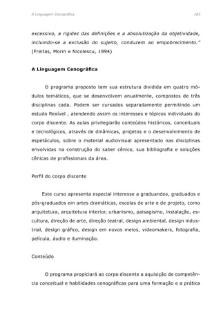 A Linguagem Cenográfica	 103
excessivo, a rigidez das definições e a absolutização da objetividade,
incluindo-se a exclusão do sujeito, conduzem ao empobrecimento.”
(Freitas, Morin e Nicolescu, 1994)
A Linguagem Cenográfica
	 O programa proposto tem sua estrutura dividida em quatro mó-
dulos temáticos, que se desenvolvem anualmente, compostos de três
disciplinas cada. Podem ser cursados separadamente permitindo um
estudo flexível , atendendo assim os interesses e tópicos individuais do
corpo discente. As aulas privilegiarão conteúdos históricos, conceituais
e tecnológicos, através de dinâmicas, projetos e o desenvolvimento de
espetáculos, sobre o material audiovisual apresentado nas disciplinas
envolvidas na construção do saber cênico, sua bibliografia e soluções
cênicas de profissionais da área.
Perfil do corpo discente
	 Este curso apresenta especial interesse a graduandos, graduados e
pós-graduados em artes dramáticas, escolas de arte e de projeto, como
arquitetura, arquitetura interior, urbanismo, paisagismo, instalação, es-
cultura, direção de arte, direção teatral, design ambiental, design indus-
trial, design gráfico, design em novos meios, videomakers, fotografia,
película, áudio e iluminação.
Conteúdo
	 O programa propiciará ao corpo discente a aquisição de competên-
cia conceitual e habilidades cenográficas para uma formação e a prática
 