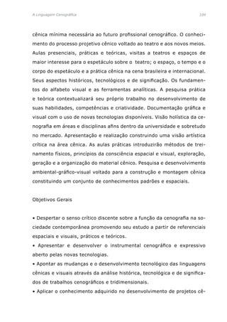 A Linguagem Cenográfica	 104
cênica mínima necessária ao futuro profissional cenográfico. O conheci-
mento do processo projetivo cênico voltado ao teatro e aos novos meios.
Aulas presenciais, práticas e teóricas, visitas a teatros e espaços de
maior interesse para o espetáculo sobre o teatro; o espaço, o tempo e o
corpo do espetáculo e a prática cênica na cena brasileira e internacional.
Seus aspectos históricos, tecnológicos e de significação. Os fundamen-
tos do alfabeto visual e as ferramentas analíticas. A pesquisa prática
e teórica contextualizará seu próprio trabalho no desenvolvimento de
suas habilidades, competências e criatividade. Documentação gráfica e
visual com o uso de novas tecnologias disponíveis. Visão holística da ce-
nografia em áreas e disciplinas afins dentro da universidade e sobretudo
no mercado. Apresentação e realização construindo uma visão artística
crítica na área cênica. As aulas práticas introduzirão métodos de trei-
namento físicos, princípios da consciência espacial e visual, exploração,
geração e a organização do material cênico. Pesquisa e desenvolvimento
ambiental-gráfico-visual voltado para a construção e montagem cênica
constituindo um conjunto de conhecimentos padrões e espaciais.
Objetivos Gerais
• Despertar o senso crítico discente sobre a função da cenografia na so-
ciedade contemporânea promovendo seu estudo a partir de referenciais
espaciais e visuais, práticos e teóricos.
• Apresentar e desenvolver o instrumental cenográfico e expressivo
aberto pelas novas tecnologias.
• Apontar as mudanças e o desenvolvimento tecnológico das linguagens
cênicas e visuais através da análise histórica, tecnológica e de significa-
dos de trabalhos cenográficos e tridimensionais.
• Aplicar o conhecimento adquirido no desenvolvimento de projetos cê-
 