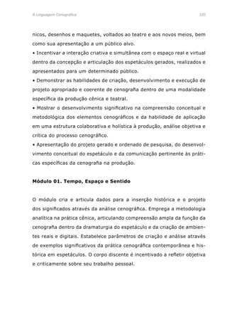 A Linguagem Cenográfica	 105
nicos, desenhos e maquetes, voltados ao teatro e aos novos meios, bem
como sua apresentação a um público alvo.
• Incentivar a interação criativa e simultânea com o espaço real e virtual
dentro da concepção e articulação dos espetáculos gerados, realizados e
apresentados para um determinado público.
• Demonstrar as habilidades de criação, desenvolvimento e execução de
projeto apropriado e coerente de cenografia dentro de uma modalidade
específica da produção cênica e teatral.
• Mostrar o desenvolvimento significativo na compreensão conceitual e
metodológica dos elementos cenográficos e da habilidade de aplicação
em uma estrutura colaborativa e holística à produção, análise objetiva e
crítica do processo cenográfico.
• Apresentação do projeto gerado e ordenado de pesquisa, do desenvol-
vimento conceitual do espetáculo e da comunicação pertinente às práti-
cas específicas da cenografia na produção.
Módulo 01. Tempo, Espaço e Sentido
O módulo cria e articula dados para a inserção histórica e o projeto
dos significados através da análise cenográfica. Emprega a metodologia
analítica na prática cênica, articulando compreensão ampla da função da
cenografia dentro da dramaturgia do espetáculo e da criação de ambien-
tes reais e digitais. Estabelece parâmetros de criação e análise através
de exemplos significativos da prática cenográfica contemporânea e his-
tórica em espetáculos. O corpo discente é incentivado a refletir objetiva
e criticamente sobre seu trabalho pessoal.
 