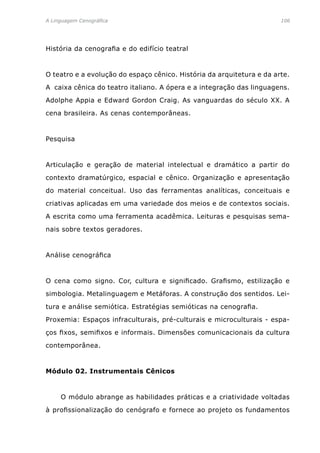 A Linguagem Cenográfica	 106
História da cenografia e do edifício teatral
O teatro e a evolução do espaço cênico. História da arquitetura e da arte.
A caixa cênica do teatro italiano. A ópera e a integração das linguagens.
Adolphe Appia e Edward Gordon Craig. As vanguardas do século XX. A
cena brasileira. As cenas contemporâneas.
Pesquisa
Articulação e geração de material intelectual e dramático a partir do
contexto dramatúrgico, espacial e cênico. Organização e apresentação
do material conceitual. Uso das ferramentas analíticas, conceituais e
criativas aplicadas em uma variedade dos meios e de contextos sociais.
A escrita como uma ferramenta acadêmica. Leituras e pesquisas sema-
nais sobre textos geradores.
Análise cenográfica
O cena como signo. Cor, cultura e significado. Grafismo, estilização e
simbologia. Metalinguagem e Metáforas. A construção dos sentidos. Lei-
tura e análise semiótica. Estratégias semióticas na cenografia.
Proxemia: Espaços infraculturais, pré-culturais e microculturais - espa-
ços fixos, semifixos e informais. Dimensões comunicacionais da cultura
contemporânea.
Módulo 02. Instrumentais Cênicos
	 O módulo abrange as habilidades práticas e a criatividade voltadas
à profissionalização do cenógrafo e fornece ao projeto os fundamentos
 
