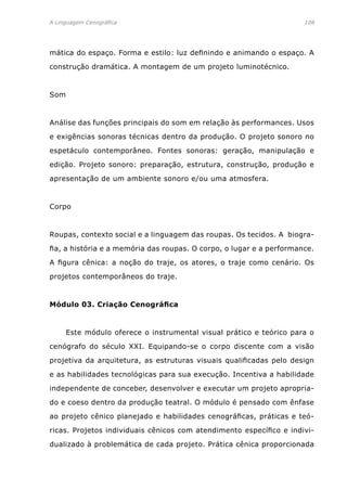 A Linguagem Cenográfica	 108
mática do espaço. Forma e estilo: luz definindo e animando o espaço. A
construção dramática. A montagem de um projeto luminotécnico.
Som
Análise das funções principais do som em relação às performances. Usos
e exigências sonoras técnicas dentro da produção. O projeto sonoro no
espetáculo contemporâneo. Fontes sonoras: geração, manipulação e
edição. Projeto sonoro: preparação, estrutura, construção, produção e
apresentação de um ambiente sonoro e/ou uma atmosfera.
Corpo
Roupas, contexto social e a linguagem das roupas. Os tecidos. A biogra-
fia, a história e a memória das roupas. O corpo, o lugar e a performance.
A figura cênica: a noção do traje, os atores, o traje como cenário. Os
projetos contemporâneos do traje.
Módulo 03. Criação Cenográfica
	 Este módulo oferece o instrumental visual prático e teórico para o
cenógrafo do século XXI. Equipando-se o corpo discente com a visão
projetiva da arquitetura, as estruturas visuais qualificadas pelo design
e as habilidades tecnológicas para sua execução. Incentiva a habilidade
independente de conceber, desenvolver e executar um projeto apropria-
do e coeso dentro da produção teatral. O módulo é pensado com ênfase
ao projeto cênico planejado e habilidades cenográficas, práticas e teó-
ricas. Projetos individuais cênicos com atendimento específico e indivi-
dualizado à problemática de cada projeto. Prática cênica proporcionada
 