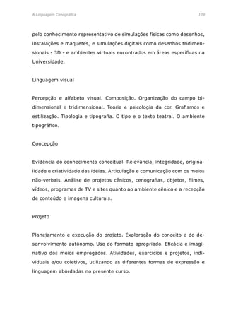 A Linguagem Cenográfica	 109
pelo conhecimento representativo de simulações físicas como desenhos,
instalações e maquetes, e simulações digitais como desenhos tridimen-
sionais - 3D - e ambientes virtuais encontrados em áreas específicas na
Universidade.
Linguagem visual
Percepção e alfabeto visual. Composição. Organização do campo bi-
dimensional e tridimensional. Teoria e psicologia da cor. Grafismos e
estilização. Tipologia e tipografia. O tipo e o texto teatral. O ambiente
tipográfico.
Concepção
Evidência do conhecimento conceitual. Relevância, integridade, origina-
lidade e criatividade das idéias. Articulação e comunicação com os meios
não-verbais. Análise de projetos cênicos, cenografias, objetos, filmes,
vídeos, programas de TV e sites quanto ao ambiente cênico e a recepção
de conteúdo e imagens culturais.
Projeto
Planejamento e execução do projeto. Exploração do conceito e do de-
senvolvimento autônomo. Uso do formato apropriado. Eficácia e imagi-
nativo dos meios empregados. Atividades, exercícios e projetos, indi-
viduais e/ou coletivos, utilizando as diferentes formas de expressão e
linguagem abordadas no presente curso.
 