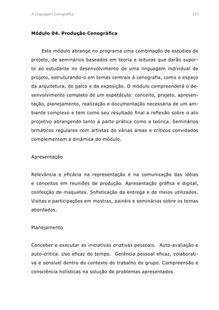 A Linguagem Cenográfica	 110
Módulo 04. Produção Cenográfica
	 Este módulo abrange no programa uma combinação de estúdios de
projeto, de seminários baseados em teoria e leituras que darão supor-
te ao estudante no desenvolvimento de uma linguagem individual de
projeto, estruturando-o em temas centrais à cenografia, como o espaço
da arquitetura, do palco e da exposição. O módulo compreenderá o de-
senvolvimento completo de um espetáculo: conceito, projeto, apresen-
tação, planejamento, realização e documentação necessária de um am-
biente complexo e tem como seu resultado final a reflexão sobre o ato
projetivo abrangendo tanto a parte prática como a teórica. Seminários
temáticos regulares com artistas de várias áreas e críticos convidados
complementam a dinâmica do módulo.
Apresentação
Relevância e eficácia na representação e na comunicação das idéias
e conceitos em reuniões de produção. Apresentação gráfica e digital,
confecção de maquetes. Sofisticação da entrega e de meios utilizados.
Visitas e participações em mostras, painéis e seminários sobre os temas
abordados.
Planejamento
Conceber e executar as iniciativas criativas pessoais. Auto-avaliação e
auto-crítica. Uso eficaz do tempo. Gerência pessoal eficaz, colaborati-
va e sensível dentro do contexto do trabalho do grupo. Compreensão e
consciência holísticas na solução de problemas apresentados.
 