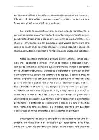 A Linguagem Cenográfica	 112
periências artísticas e espaciais proporcionadas pelos novos meios ele-
trônicos e digitais colocam-nos como agentes produtores de uma nova
linguagem visual, ambiental por excelência.
	 A evolução da cenografia ampliou seu raio de ação multiplicando-se
por outros campos do conhecimento. O reconhecimento imediato das es-
pecializações tradicionais junto as novas carreiras nas comunicações, nos
shows e performances ou nas produções áudio-visuais permite um novo
campo de saber onde podemos articular a criação espacial e cênica em
inúmeras atividades específicas e novas formas de atuação na sociedade.
	 Nossa realidade profissional procura definir sistemas cênico-espa-
ciais onde categorias e gêneros diversos de criação e produção organi-
zam-se de forma mais complexa que anteriormente. Pensar a cenografia
hoje é utilizar o instrumental tecnológico e exploratório do projeto, criando
e articulando seus códigos na construção do espaço. É definir o trabalho
cênico, ampliando sua estrutura conceitual e produtiva, e introduzir uma
postura analítica à prática cenográfica e suas potenciais funções ambien-
tais e dramáticas. O cenógrafo ou designer desse novo milênio, profissio-
nal referencial nas novas equipes criativas, é responsável pela completa
experiência sensorial, devendo evoluir do autodidata ao pesquisador
antropológico do espaço. Sua formação deve apresentar o aprendizado
permanente de conteúdos que estruturam o espaço e a cena com ampla
compreensão de potencialidades de significação, suprindo com qualidade
a construção de novos ambientes e seus sistemas de produção.
	 Um programa de estudos cenográficos deve desenvolver uma lin-
guagem em níveis bem mais amplos do que aprendemos ainda hoje.
Como nos cursos de arquitetura e design, estruturados pela disciplina
 