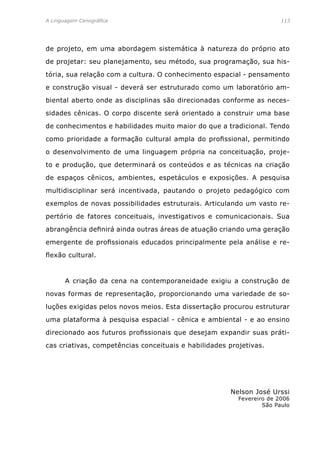A Linguagem Cenográfica	 113
de projeto, em uma abordagem sistemática à natureza do próprio ato
de projetar: seu planejamento, seu método, sua programação, sua his-
tória, sua relação com a cultura. O conhecimento espacial - pensamento
e construção visual - deverá ser estruturado como um laboratório am-
biental aberto onde as disciplinas são direcionadas conforme as neces-
sidades cênicas. O corpo discente será orientado a construir uma base
de conhecimentos e habilidades muito maior do que a tradicional. Tendo
como prioridade a formação cultural ampla do profissional, permitindo
o desenvolvimento de uma linguagem própria na conceituação, proje-
to e produção, que determinará os conteúdos e as técnicas na criação
de espaços cênicos, ambientes, espetáculos e exposições. A pesquisa
multidisciplinar será incentivada, pautando o projeto pedagógico com
exemplos de novas possibilidades estruturais. Articulando um vasto re-
pertório de fatores conceituais, investigativos e comunicacionais. Sua
abrangência definirá ainda outras áreas de atuação criando uma geração
emergente de profissionais educados principalmente pela análise e re-
flexão cultural.
	 A criação da cena na contemporaneidade exigiu a construção de
novas formas de representação, proporcionando uma variedade de so-
luções exigidas pelos novos meios. Esta dissertação procurou estruturar
uma plataforma à pesquisa espacial - cênica e ambiental - e ao ensino
direcionado aos futuros profissionais que desejam expandir suas práti-
cas criativas, competências conceituais e habilidades projetivas.
Nelson José Urssi
Fevereiro de 2006
São Paulo
 