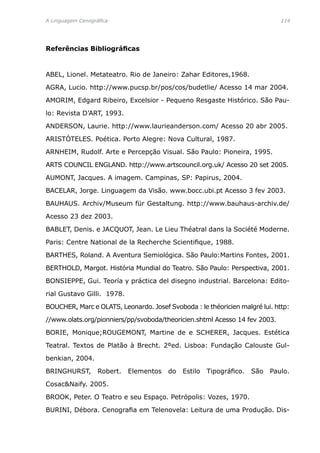 A Linguagem Cenográfica	 114
Referências Bibliográficas
ABEL, Lionel. Metateatro. Rio de Janeiro: Zahar Editores,1968.
AGRA, Lucio. http://www.pucsp.br/pos/cos/budetlie/ Acesso 14 mar 2004.
AMORIM, Edgard Ribeiro, Excelsior - Pequeno Resgaste Histórico. São Pau-
lo: Revista D’ART, 1993.
ANDERSON, Laurie. http://www.laurieanderson.com/ Acesso 20 abr 2005.
ARISTÓTELES. Poética. Porto Alegre: Nova Cultural, 1987.
ARNHEIM, Rudolf. Arte e Percepção Visual. São Paulo: Pioneira, 1995.
ARTS COUNCIL ENGLAND. http://www.artscouncil.org.uk/ Acesso 20 set 2005.
AUMONT, Jacques. A imagem. Campinas, SP: Papirus, 2004.
BACELAR, Jorge. Linguagem da Visão. www.bocc.ubi.pt Acesso 3 fev 2003.
BAUHAUS. Archiv/Museum für Gestaltung. http://www.bauhaus-archiv.de/
Acesso 23 dez 2003.
BABLET, Denis. e JACQUOT, Jean. Le Lieu Théatral dans la Société Moderne.
Paris: Centre National de la Recherche Scientifique, 1988.
BARTHES, Roland. A Aventura Semiológica. São Paulo:Martins Fontes, 2001.
BERTHOLD, Margot. História Mundial do Teatro. São Paulo: Perspectiva, 2001.
BONSIEPPE, Gui. Teoría y práctica del disegno industrial. Barcelona: Edito-
rial Gustavo Gilli. 1978.
BOUCHER, Marc e OLATS, Leonardo. Josef Svoboda : le théoricien malgré lui. http:
//www.olats.org/pionniers/pp/svoboda/theoricien.shtml Acesso 14 fev 2003.
BORIE, Monique;ROUGEMONT, Martine de e SCHERER, Jacques. Estética
Teatral. Textos de Platão à Brecht. 2ºed. Lisboa: Fundação Calouste Gul-
benkian, 2004.
BRINGHURST, Robert. Elementos do Estilo Tipográfico. São Paulo.
CosacNaify. 2005.
BROOK, Peter. O Teatro e seu Espaço. Petrópolis: Vozes, 1970.
BURINI, Débora. Cenografia em Telenovela: Leitura de uma Produção. Dis-
 