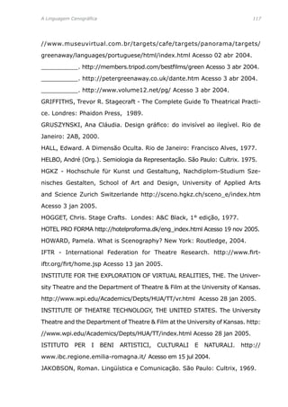 A Linguagem Cenográfica	 117
//www.museuvirtual.com.br/targets/cafe/targets/panorama/targets/
greenaway/languages/portuguese/html/index.html Acesso 02 abr 2004.
__________. http://members.tripod.com/bestfilms/green Acesso 3 abr 2004.
__________. http://petergreenaway.co.uk/dante.htm Acesso 3 abr 2004.
__________. http://www.volume12.net/pg/ Acesso 3 abr 2004.
GRIFFITHS, Trevor R. Stagecraft - The Complete Guide To Theatrical Practi-
ce. Londres: Phaidon Press, 1989.
GRUSZYNSKI, Ana Cláudia. Design gráfico: do invisível ao ilegível. Rio de
Janeiro: 2AB, 2000.
HALL, Edward. A Dimensão Oculta. Rio de Janeiro: Francisco Alves, 1977.
HELBO, André (Org.). Semiologia da Representação. São Paulo: Cultrix. 1975.
HGKZ - Hochschule für Kunst und Gestaltung, Nachdiplom-Studium Sze-
nisches Gestalten, School of Art and Design, University of Applied Arts
and Science Zurich Switzerlande http://sceno.hgkz.ch/sceno_e/index.htm
Acesso 3 jan 2005.
HOGGET, Chris. Stage Crafts. Londes: AC Black, 1° edição, 1977.
HOTEL PRO FORMA http://hotelproforma.dk/eng_index.html Acesso 19 nov 2005.
HOWARD, Pamela. What is Scenography? New York: Routledge, 2004.
IFTR - International Federation for Theatre Research. http://www.firt-
iftr.org/firt/home.jsp Acesso 13 jan 2005.
INSTITUTE FOR THE EXPLORATION OF VIRTUAL REALITIES, THE. The Univer-
sity Theatre and the Department of Theatre  Film at the University of Kansas.
http://www.wpi.edu/Academics/Depts/HUA/TT/vr.html Acesso 28 jan 2005.
INSTITUTE OF THEATRE TECHNOLOGY, THE UNITED STATES. The University
Theatre and the Department of Theatre  Film at the University of Kansas. http:
//www.wpi.edu/Academics/Depts/HUA/TT/index.html Acesso 28 jan 2005.
ISTITUTO PER I BENI ARTISTICI, CULTURALI E NATURALI. http://
www.ibc.regione.emilia-romagna.it/ Acesso em 15 jul 2004.
JAKOBSON, Roman. Lingüística e Comunicação. São Paulo: Cultrix, 1969.
 