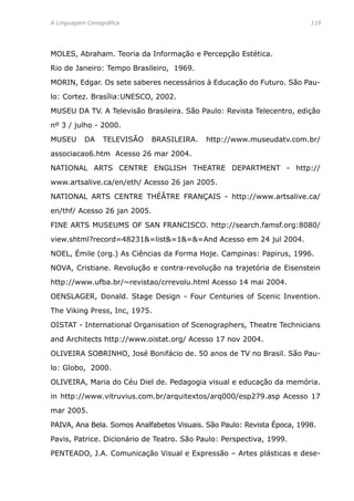 A Linguagem Cenográfica	 119
MOLES, Abraham. Teoria da Informação e Percepção Estética.
Rio de Janeiro: Tempo Brasileiro, 1969.
MORIN, Edgar. Os sete saberes necessários à Educação do Futuro. São Pau-
lo: Cortez. Brasília:UNESCO, 2002.
MUSEU DA TV. A Televisão Brasileira. São Paulo: Revista Telecentro, edição
nº 3 / julho - 2000.
MUSEU DA TELEVISÃO BRASILEIRA. http://www.museudatv.com.br/
associacao6.htm Acesso 26 mar 2004.
NATIONAL ARTS CENTRE ENGLISH THEATRE DEPARTMENT - http://
www.artsalive.ca/en/eth/ Acesso 26 jan 2005.
NATIONAL ARTS CENTRE THÉÂTRE FRANÇAIS - http://www.artsalive.ca/
en/thf/ Acesso 26 jan 2005.
FINE ARTS MUSEUMS OF SAN FRANCISCO. http://search.famsf.org:8080/
view.shtml?record=48231=list=1==And Acesso em 24 jul 2004.
NOEL, Émile (org.) As Ciências da Forma Hoje. Campinas: Papirus, 1996.
NOVA, Cristiane. Revolução e contra-revolução na trajetória de Eisenstein
http://www.ufba.br/~revistao/crrevolu.html Acesso 14 mai 2004.
OENSLAGER, Donald. Stage Design - Four Centuries of Scenic Invention.
The Viking Press, Inc, 1975.
OISTAT - International Organisation of Scenographers, Theatre Technicians
and Architects http://www.oistat.org/ Acesso 17 nov 2004.
OLIVEIRA SOBRINHO, José Bonifácio de. 50 anos de TV no Brasil. São Pau-
lo: Globo, 2000.
OLIVEIRA, Maria do Céu Diel de. Pedagogia visual e educação da memória.
in http://www.vitruvius.com.br/arquitextos/arq000/esp279.asp Acesso 17
mar 2005.
PAIVA, Ana Bela. Somos Analfabetos Visuais. São Paulo: Revista Época, 1998.
Pavis, Patrice. Dicionário de Teatro. São Paulo: Perspectiva, 1999.
PENTEADO, J.A. Comunicação Visual e Expressão – Artes plásticas e dese-
 