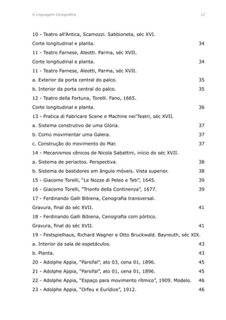 A Linguagem Cenográfica	 12
10 - Teatro all’Antica, Scamozzi. Sabbioneta, séc XVI. 	
Corte longitudinal e planta.	 34
11 - Teatro Farnese, Aleotti. Parma, séc XVII. 	
Corte longitudinal e planta.	 34
11 - Teatro Farnese, Aleotti, Parma, séc XVII. 	
a. Exterior da porta central do palco.	 35
b. Interior da porta central do palco.	 35
12 - Teatro della Fortuna, Torelli. Fano, 1665.
Corte longitudinal e planta.	 36
13 - Pratica di Fabricare Scene e Machine nei’Teatri, séc XVII. 	
a. Sistema construtivo de uma Glória.	 37
b. Como movimentar uma Galera.	 37
c. Construção do movimento do Mar.	 37
14 - Mecanismos cênicos de Nicola Sabattini, início do séc XVII.	
a. Sistema de periactos. Perspectiva.	 38
b. Sistema de bastidores em ângulo móveis. Vista superior.	 38
15 - Giacomo Torelli, “Le Nozze di Peleo e Teti”, 1645.	 39
16 - Giacomo Torelli, “Trionfo della Continenza”, 1677.	 39
17 - Ferdinando Galli Bibiena, Cenografia transversal.
Gravura, final do séc XVII.	 41
18 - Ferdinando Galli Bibiena, Cenografia com pórtico.
Gravura, final do séc XVII.	 41
19 - Festspielhaus, Richard Wagner e Otto Bruckwald. Bayreuth, séc XIX.
a. Interior da sala de espetáculos.	 43
b. Planta.	 43
20 - Adolphe Appia, “Parsifal”, ato 03, cena 01, 1896.	 45
21 - Adolphe Appia, “Parsifal”, ato 01, cena 01, 1896.	 45
22 - Adolphe Appia, “Espaço para movimento rítmico”, 1909. Modelo.	 46
23 - Adolphe Appia, “Orfeu e Eurídice”, 1912.	 46
 