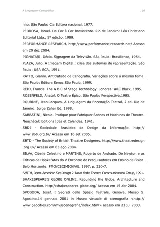 A Linguagem Cenográfica	 120
nho. São Paulo: Cia Editora nacional, 1977.
PEDROSA, Israel. Da Cor à Cor Inexistente. Rio de Janeiro: Léo Christiano
Editorial Ltda., 5° edição, 1989.
PERFORMANCE RESEARCH. http://www.performance-research.net/ Acesso
em 20 dez 2004.
PIGNATARI, Décio. Signagem da Televisão. São Paulo: Brasiliense, 1984.
PLAZA, Julio. A Imagem Digital : crise dos sistemas de representação. São
Paulo: USP. ECA, 1991.
RATTO, Gianni. Antitratado de Cenografia. Variações sobre o mesmo tema.
São Paulo: Editora Senac São Paulo, 1999.
REID, Francis. The A B C of Stage Technology. Londres: AC Black, 1995.
ROSENFELD, Anatol. O Teatro Épico. São Paulo: Perspectiva,1985.
ROUBINE, Jean-Jacques. A Linguagem da Encenação Teatral. 2.ed. Rio de
Janeiro: Jorge Zahar Ed. 1998.
SABBATINI, Nicola. Pratique pour Fabriquer Scenes et Machines de Theatre.
Neuchâtel: Editions Ides et Calendes, 1941.
SBDI - Sociedade Brasileira de Design da Informação. http://
www.sbdi.org.br/ Acesso em 16 set 2005.
SBTD - The Society of British Theatre Designers. http://www.theatredesign
.org.uk/ Acesso em 03 ago 2004.
SILVA, Cibelle Celestino e MARTINS, Roberto de Andrade. De Newton e as
Críticas de Hooke”Atas do V Encontro de Pesquisadores em Ensino de Física.
Belo Horizonte: FMG/CECIMIG/FAE, 1997, p. 230-7.
SMITH, Ronn. American Set Design 2. Nova York: Theatre Communications Group, 1991.
SHAKESPEARE’S GLOBE ONLINE. Rebuilding the Globe. Architecture and
Construction. http://shakespeares-globe.org/ Acesso em 15 abr 2004.
SVOBODA, Josef. I Segreti dello Spazio Teatrale. Genova, Museo S.
Agostino.14 gennaio 2001 in Museo virtuale di scenografia http://
www.geocities.com/mvsscenografia/index.html acesso em 23 jul 2003.
 